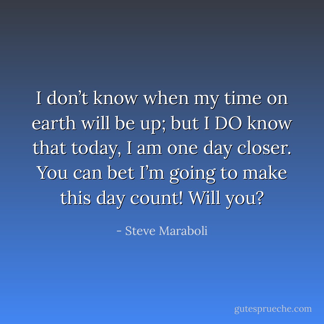 I don’t know when my time on earth will be up; but I DO know that today, I am one day closer. You can bet I’m going to make this day count! Will you? - Steve Maraboli