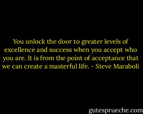You unlock the door to greater levels of excellence and success when you accept who you are. It is from the point of acceptance that we can create a masterful life. - Steve Maraboli