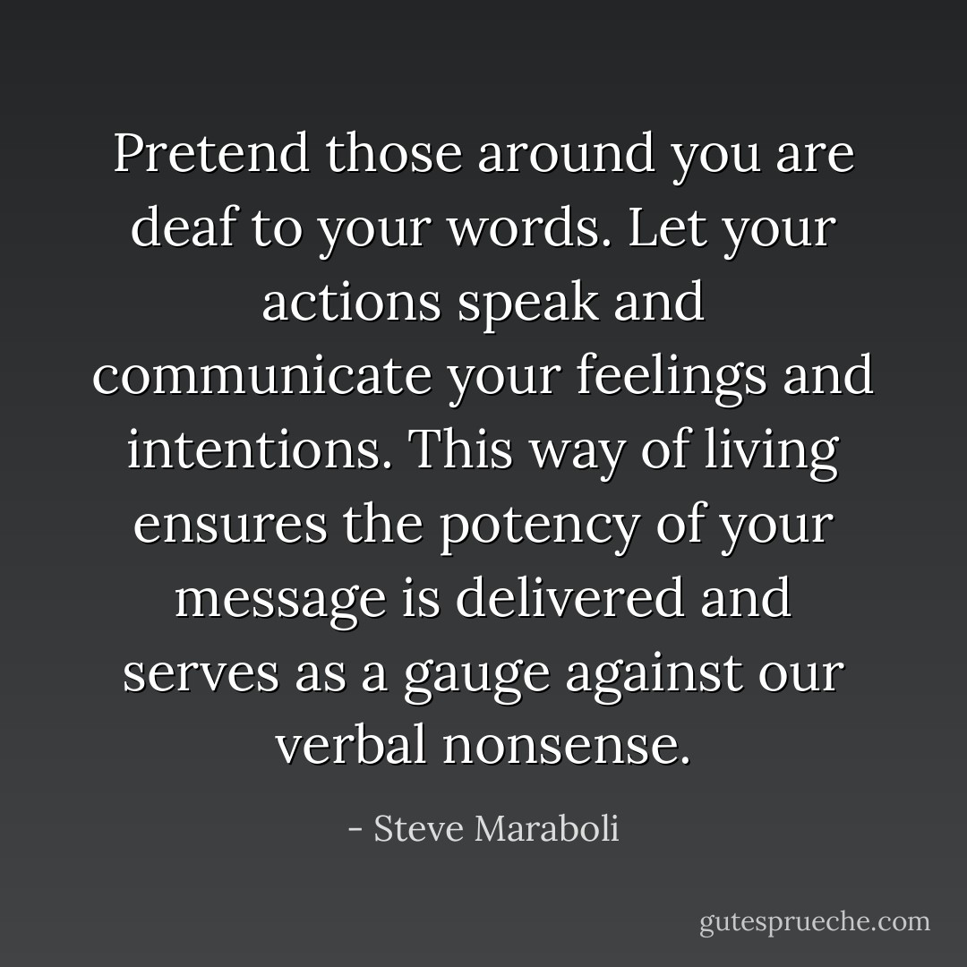 Pretend those around you are deaf to your words. Let your actions speak and communicate your feelings and intentions. This way of living ensures the potency of your message is delivered and serves as a gauge against our verbal nonsense. - Steve Maraboli