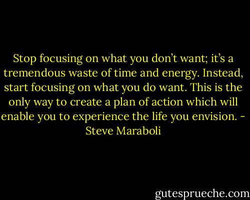 Stop focusing on what you don’t want; it’s a tremendous waste of time and energy. Instead, start focusing on what you do want. This is the only way to create a plan of action which will enable you to experience the life you envision. - Steve Maraboli