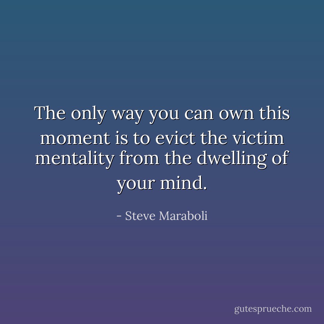 The only way you can own this moment is to evict the victim mentality from the dwelling of your mind. - Steve Maraboli