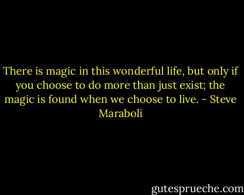 There is magic in this wonderful life, but only if you choose to do more than just exist; the magic is found when we choose to live. - Steve Maraboli