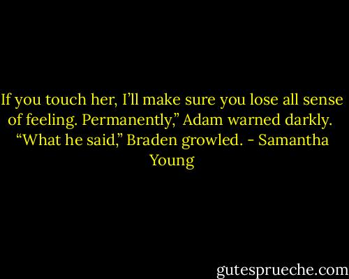 If you touch her, I’ll make sure you lose all sense of feeling. Permanently,” Adam warned darkly.<br /><br />“What he said,” Braden growled. - Samantha Young
