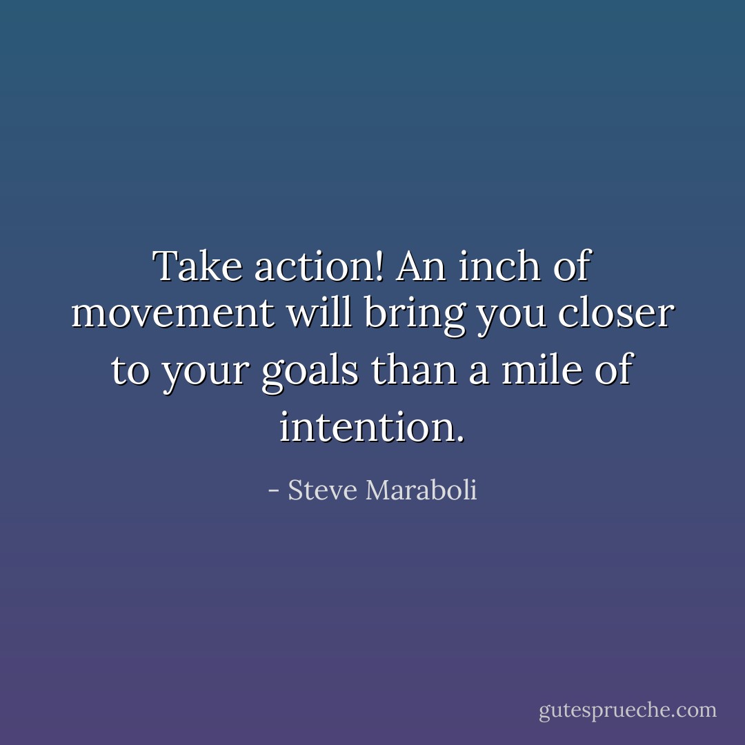 Take action! An inch of movement will bring you closer to your goals than a mile of intention. - Steve Maraboli