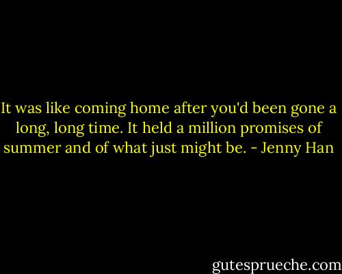It was like coming home after you'd been gone a long, long time. It held a million promises of summer and of what just might be. - Jenny Han