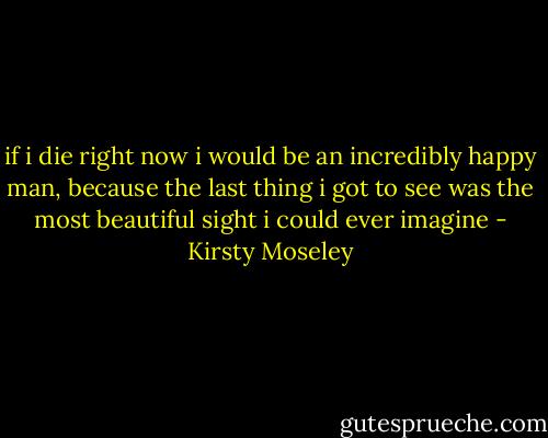 if i die right now i would be an incredibly happy man, because the last thing i got to see was the most beautiful sight i could ever imagine - Kirsty Moseley
