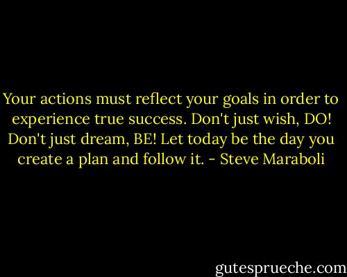Your actions must reflect your goals in order to experience true success. Don't just wish, DO! Don't just dream, BE! Let today be the day you create a plan and follow it. - Steve Maraboli