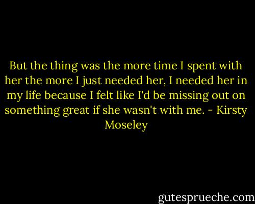 But the thing was the<br />more time I spent<br />with her the more I just<br />needed her, I needed her<br />in my life because I felt like<br />I'd be missing out on<br />something great if she wasn't<br />with me. - Kirsty Moseley
