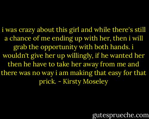 i was crazy about this girl and while there's still a chance of me ending up with her, then i will grab the opportunity with both hands. i wouldn't give her up willingly, if he wanted her then he have to take her away from me and there was no way i am making that easy for that prick. - Kirsty Moseley