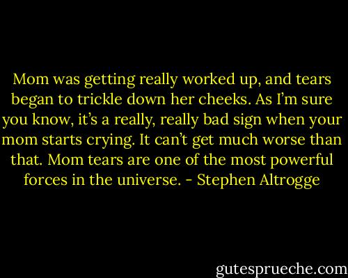 Mom was getting really worked up, and tears began to trickle down her cheeks. As I’m sure you know, it’s a really, really bad sign when your mom starts crying. It can’t get much worse than that. Mom tears are one of the most powerful forces in the universe. - Stephen Altrogge