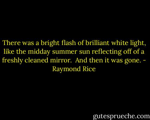 There was a bright flash of brilliant white light, like the midday summer sun reflecting off of a freshly cleaned mirror.<br /><br />And then it was gone. - Raymond Rice
