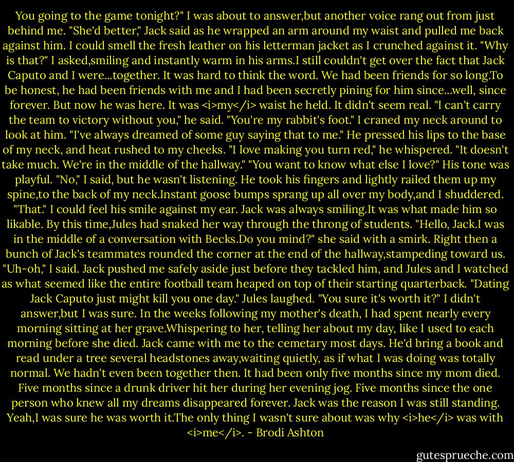You going to the game tonight?"<br />I was about to answer,but another voice rang out from just behind me.<br />"She'd better," Jack said as he wrapped an arm around my waist and pulled me back against him. I could smell the fresh leather on his letterman jacket as I crunched against it.<br />"Why is that?" I asked,smiling and instantly warm in his arms.I still couldn't get over the fact that Jack Caputo and I were...together. It was hard to think the word. We had been friends for so long.To be honest, he had been friends with me and I had been secretly pining for him since...well, since forever.<br />But now he was here. It was <i>my</i> waist he held. It didn't seem real.<br />"I can't carry the team to victory without you," he said. "You're my rabbit's foot."<br />I craned my neck around to look at him. "I've always dreamed of some guy saying that to me."<br />He pressed his lips to the base of my neck, and heat rushed to my cheeks. "I love making you turn red," he whispered.<br />"It doesn't take much. We're in the middle of the hallway."<br />"You want to know what else I love?" His tone was playful.<br />"No," I said, but he wasn't listening. He took his fingers and lightly railed them up my spine,to the back of my neck.Instant goose bumps sprang up all over my body,and I shuddered.<br />"That."<br />I could feel his smile against my ear. Jack was always smiling.It was what made him so likable.<br />By this time,Jules had snaked her way through the throng of students. "Hello, Jack.I was in the middle of a conversation with Becks.Do you mind?" she said with a smirk.<br />Right then a bunch of Jack's teammates rounded the corner at the end of the hallway,stampeding toward us.<br />"Uh-oh," I said.<br />Jack pushed me safely aside just before they tackled him, and Jules and I watched as what seemed like the entire football team heaped on top of their starting quarterback.<br />"Dating Jack Caputo just might kill you one day." Jules laughed. "You sure it's worth it?"<br />I didn't answer,but I was sure. In the weeks following my mother's death, I had spent nearly every morning sitting at her grave.Whispering to her, telling her about my day, like I used to each morning before she died. Jack came with me to the cemetary most days. He'd bring a book and read under a tree several headstones away,waiting quietly, as if what I was doing was totally normal.<br />We hadn't even been together then.<br />It had been only five months since my mom died. Five months since a drunk driver hit her during her evening jog. Five months since the one person who knew all my dreams disappeared forever. Jack was the reason I was still standing.<br />Yeah,I was sure he was worth it.The only thing I wasn't sure about was why <i>he</i> was with <i>me</i>. - Brodi Ashton