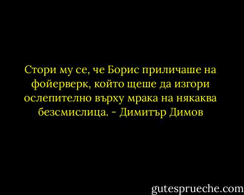 Стори му се, че Борис приличаше на фойерверк, който щеше да изгори ослепително върху мрака на някаква безсмислица. - Димитър Димов