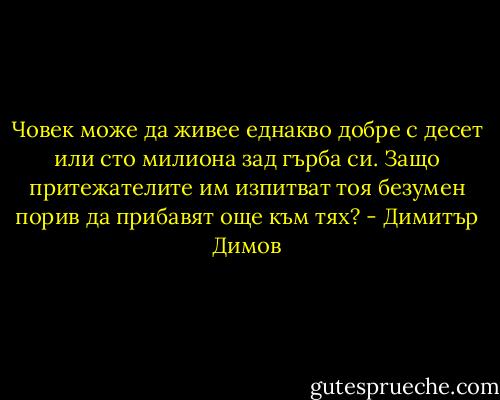 Човек може да живее еднакво добре с десет или сто милиона зад гърба си. Защо притежателите им изпитват тоя безумен порив да прибавят още към тях? - Димитър Димов