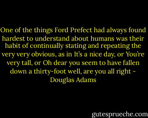 One of the things Ford Prefect had always found hardest to understand about humans was their habit of continually stating and repeating the very very obvious, as in It’s a nice day, or You’re very tall, or Oh dear you seem to have fallen down a thirty-foot well, are you all right - Douglas Adams