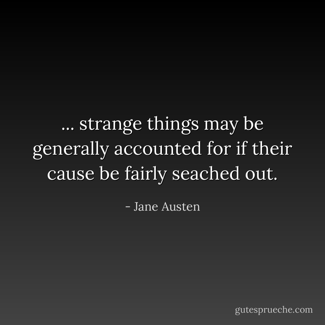 ... strange things may be generally accounted for if their cause be fairly seached out. - Jane Austen