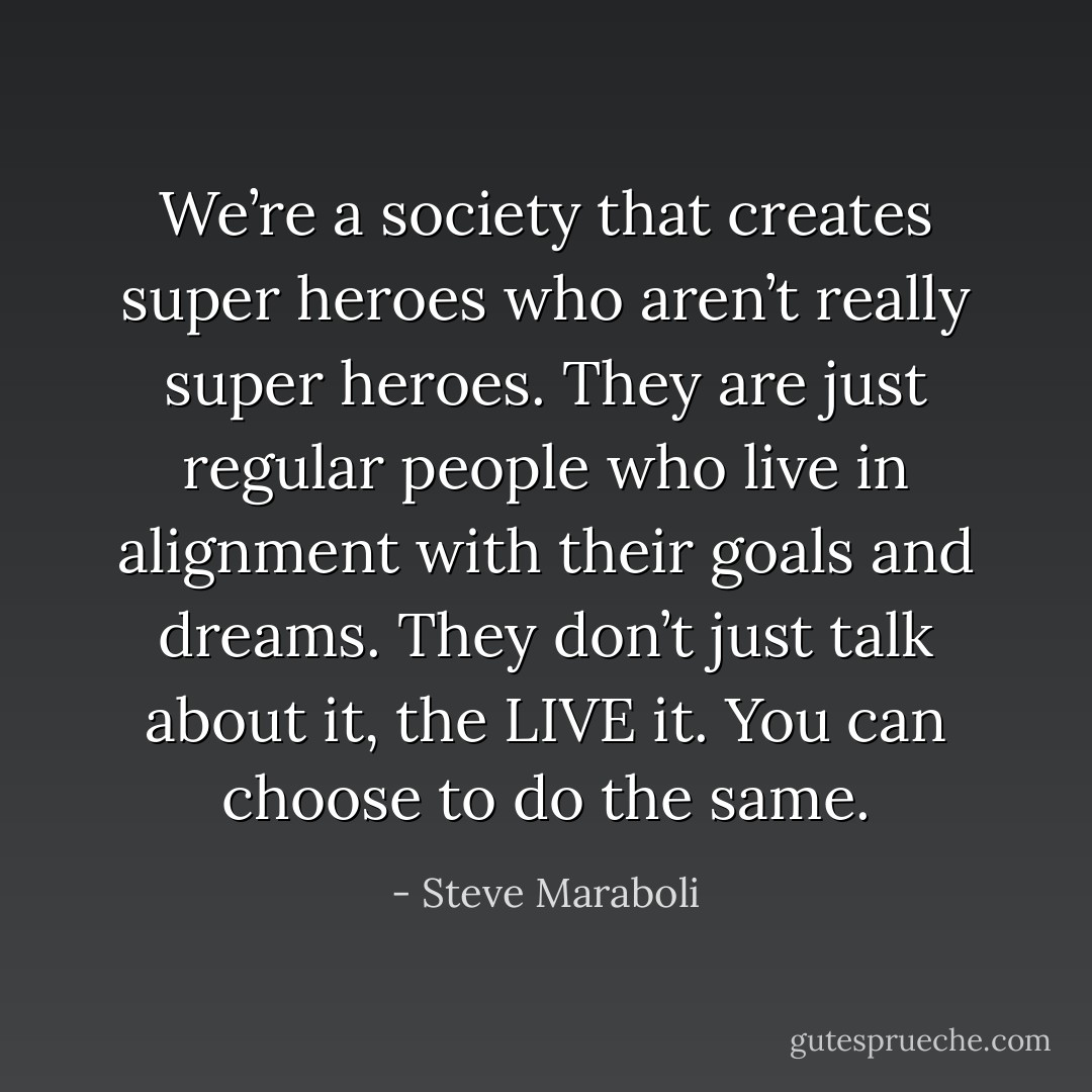 We’re a society that creates super heroes who aren’t really super heroes. They are just regular people who live in alignment with their goals and dreams. They don’t just talk about it, the LIVE it. You can choose to do the same. - Steve Maraboli
