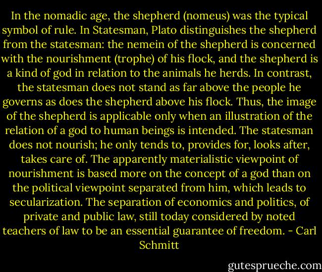 In the nomadic age, the shepherd (nomeus) was the typical symbol of rule. In Statesman, Plato distinguishes the shepherd from the statesman: the nemein of the shepherd is concerned with the nourishment (trophe) of his flock, and the shepherd is a kind of god in relation to the animals he herds. In contrast, the statesman does not stand as far above the people he governs as does the shepherd above his flock. Thus, the image of the shepherd is applicable only when an illustration of the relation of a god to human beings is intended. The statesman does not nourish; he only tends to, provides for, looks after, takes care of. The apparently materialistic viewpoint of nourishment is based more on the concept of a god than on the political viewpoint separated from him, which leads to secularization. The separation of economics and politics, of private and public law, still today considered by noted teachers of law to be an essential guarantee of freedom. - Carl Schmitt