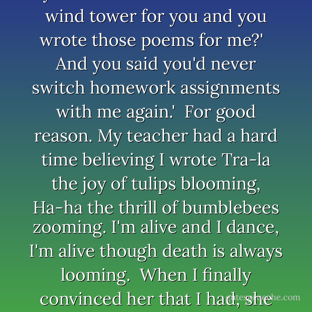 Jane,' she said, climbing down from the chair. 'Remember last year when I built that model wind tower for you and you wrote those poems for me?' <br /><br />And you said you'd never switch homework assignments with me again.'<br /><br />For good reason. My teacher had a hard time believing I wrote <i>Tra-la the joy of tulips blooming, Ha-ha the thrill of bumblebees zooming. I'm alive and I dance, I'm alive though death is always looming. </i> When I finally convinced her that I had, she asked me if I needed to talk to the school counselor. - Jeanne Birdsall