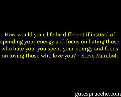 How would your life be different if instead of spending your energy and focus on hating those who hate you, you spent your energy and focus on loving those who love you? - Steve Maraboli