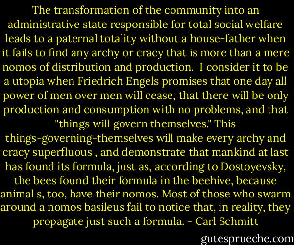 The transformation of the community into an administrative state responsible for total social welfare leads to a paternal totality without a house-father when it fails to find any archy or cracy that is more than a mere nomos of distribution and production. <br />I consider it to be a utopia when Friedrich Engels promises that one day all power of men over men will cease, that there will be only production and consumption with no problems, and that "things will govern themselves." This things-governing-themselves will make every archy and cracy super­fluous , and demonstrate that mankind at last has found its formula, just as, according to Dostoyevsky, the bees found their formula in the beehive, because animal s, too, have their nomos. Most of those who swarm around a nomos basileus fail to notice that, in reality, they propagate just such a formula. - Carl Schmitt