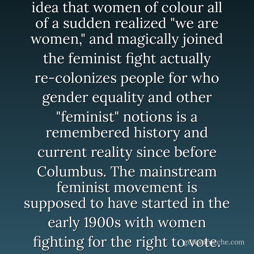 First off, as has been well stated by many Indigenous Feminists before us, the idea of gender equality did not come from the suffragettes or other so-called "foremothers" of feminist theory. It should also be recognized that although we are still struggling for this thing called "gender equality," it is not actually a framed issue within the feminist realm, but a continuation of the larger tackling of colonialism. So this idea that women of colour all of a sudden realized "we are women," and magically joined the feminist fight actually re-colonizes people for who gender equality and other "feminist" notions is a remembered history and current reality since before Columbus. The mainstream feminist movement is supposed to have started in the early 1900s with women fighting for the right to vote. However, these white women deliberately excluded the struggles of working class women of color and participated in the policy of forced sterilization for Aboriginal women and women with disabilities. Furthermore, the idea that we all need to subscribe to the same theoretical understandings of history is marginalizing. We all have our own truths and histories to live. - Erin Konsmo