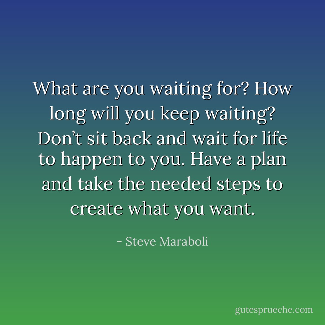 What are you waiting for? How long will you keep waiting? Don’t sit back and wait for life to happen to you. Have a plan and take the needed steps to create what you want. - Steve Maraboli