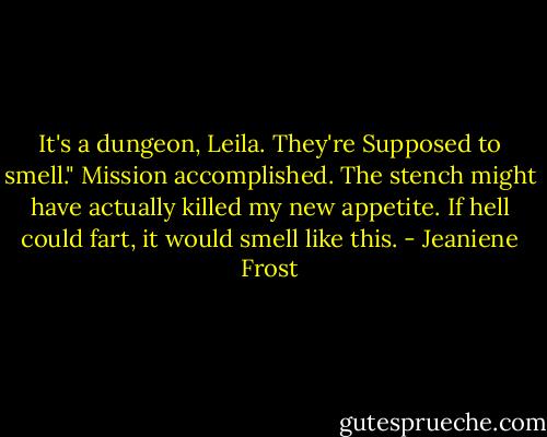 It's a dungeon, Leila. They're Supposed to smell."<br />Mission accomplished. The stench might have actually killed my new appetite. If hell could fart, it would smell like this. - Jeaniene Frost