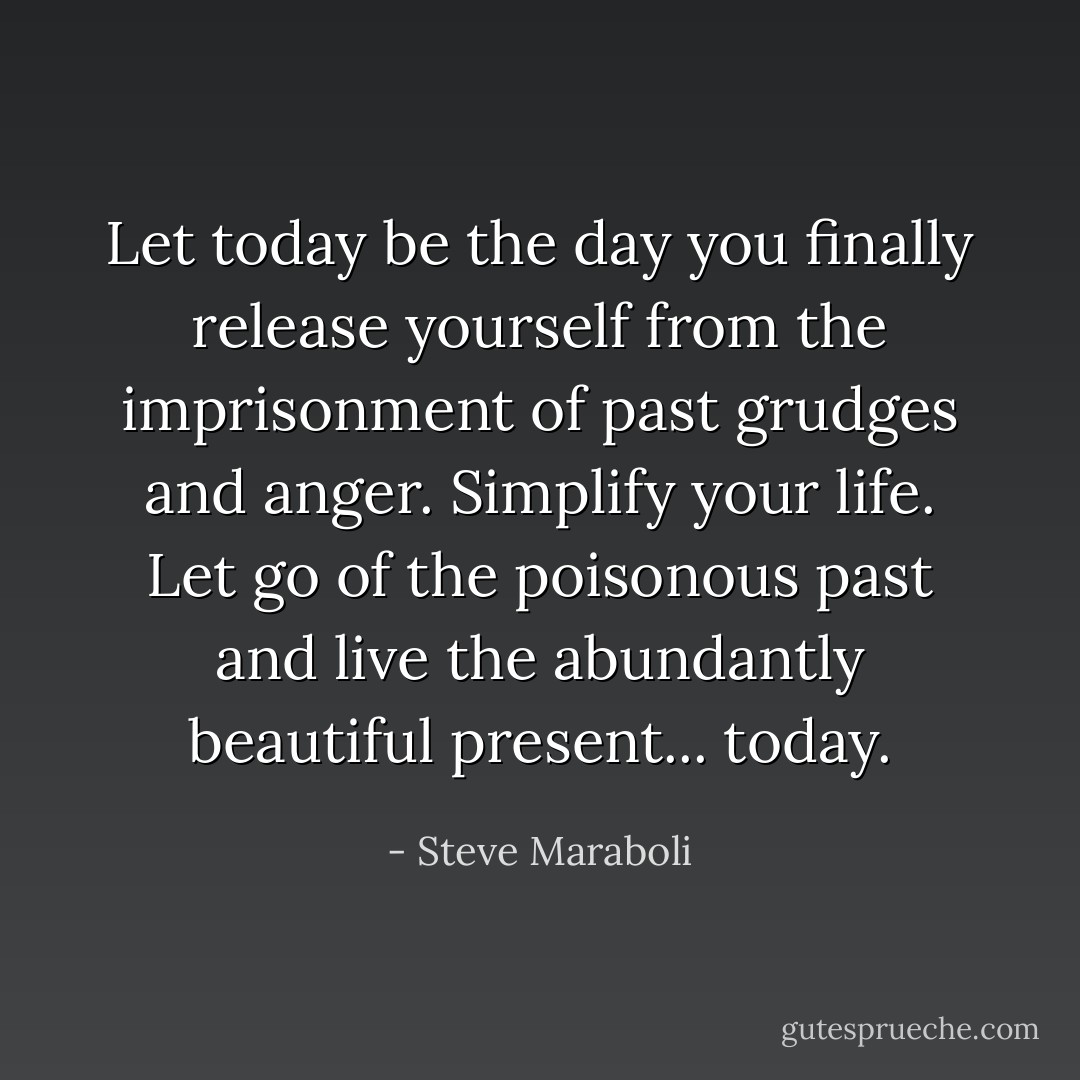 Let today be the day you finally release yourself from the imprisonment of past grudges and anger. Simplify your life. Let go of the poisonous past and live the abundantly beautiful present... today. - Steve Maraboli