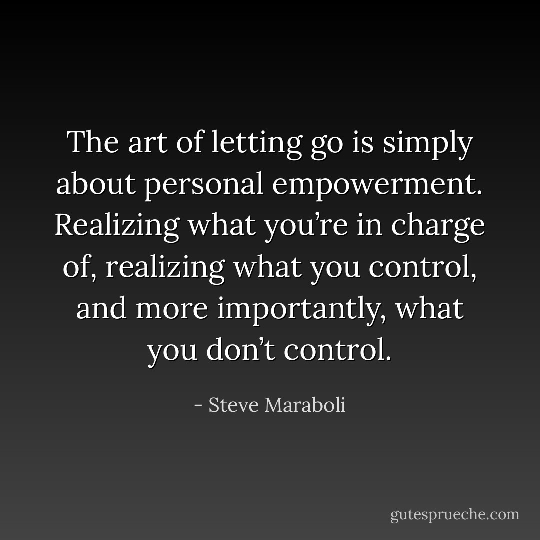 The art of letting go is simply about personal empowerment. Realizing what you’re in charge of, realizing what you control, and more importantly, what you don’t control. - Steve Maraboli