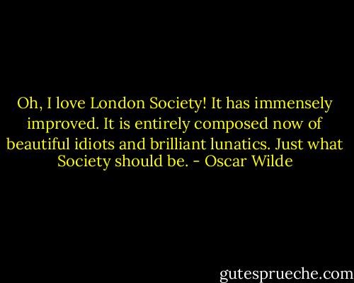 Oh, I love London Society! It has immensely improved. It is entirely composed now of beautiful idiots and brilliant lunatics. Just what Society should be. - Oscar Wilde