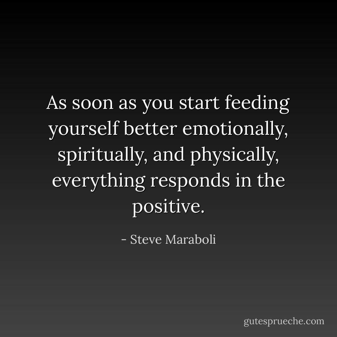 As soon as you start feeding yourself better emotionally, spiritually, and physically, everything responds in the positive. - Steve Maraboli