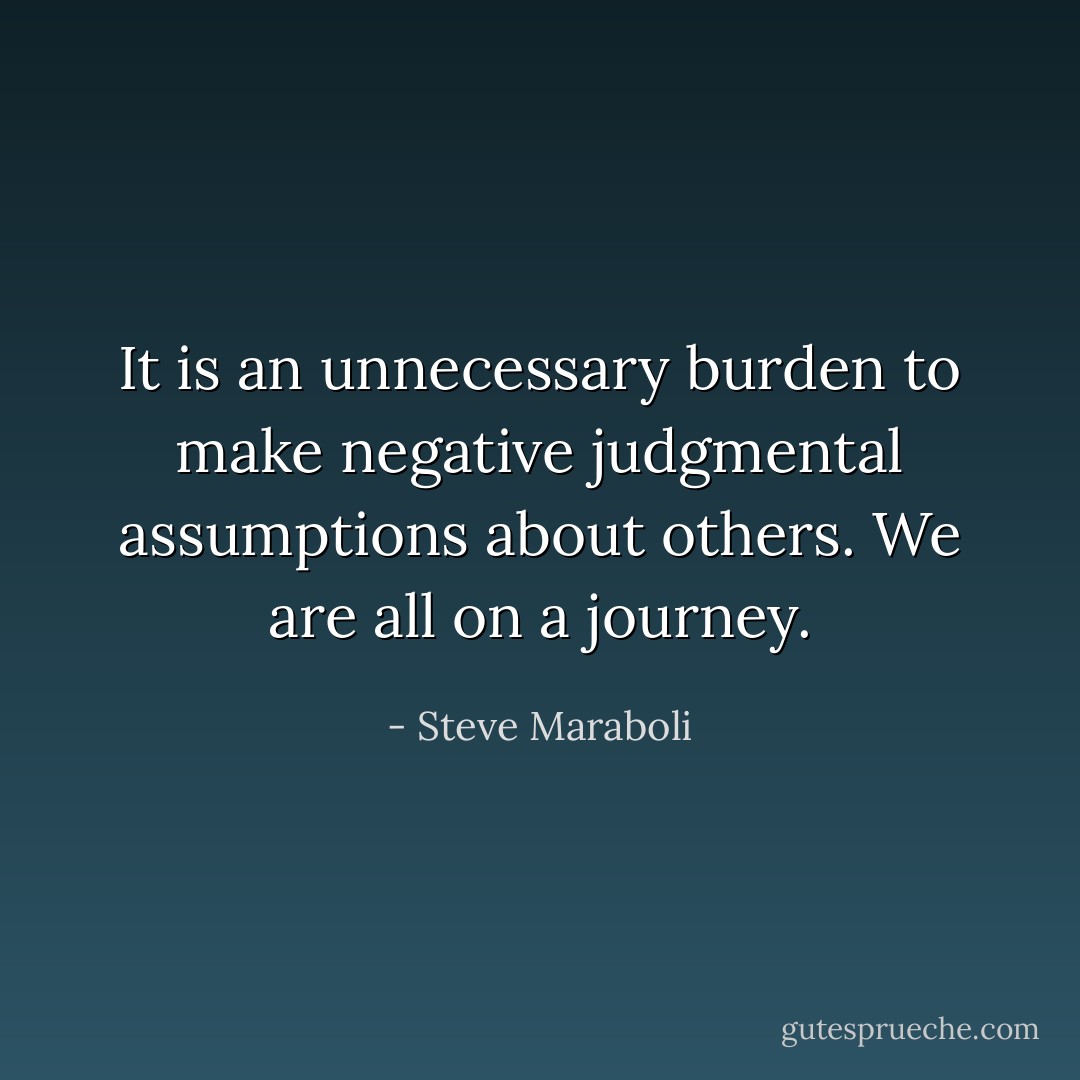 It is an unnecessary burden to make negative judgmental assumptions about others. We are all on a journey. - Steve Maraboli