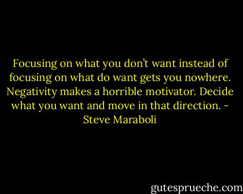 Focusing on what you don’t want instead of focusing on what do want gets you nowhere. Negativity makes a horrible motivator. Decide what you want and move in that direction. - Steve Maraboli