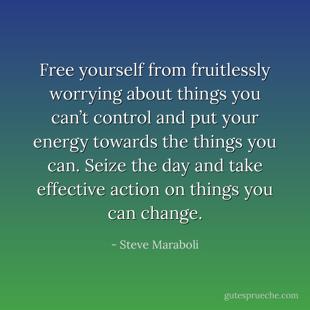Free yourself from fruitlessly worrying about things you can’t control and put your energy towards the things you can. Seize the day and take effective action on things you can change. - Steve Maraboli