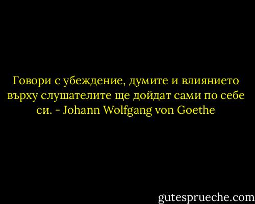 Говори с убеждение, думите и влиянието върху слушателите ще дойдат сами по себе си. - Johann Wolfgang von Goethe