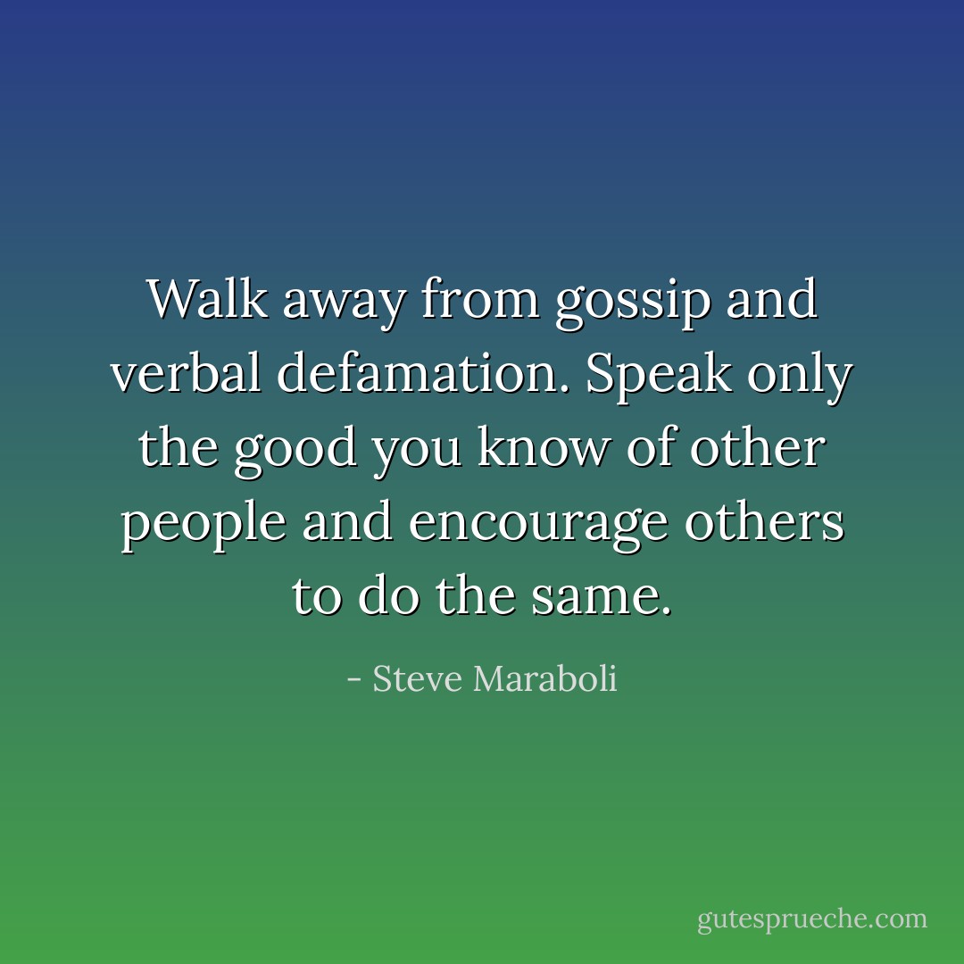 Walk away from gossip and verbal defamation. Speak only the good you know of other people and encourage others to do the same. - Steve Maraboli