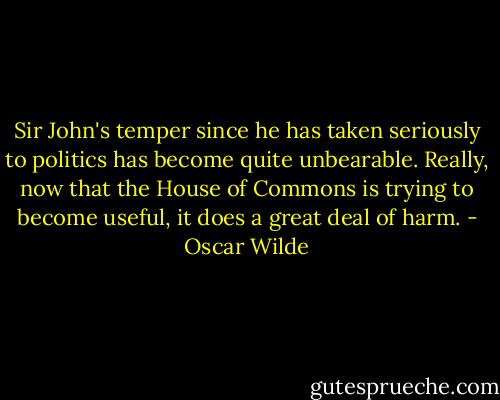 Sir John's temper since he has taken seriously to politics has become quite unbearable. Really, now that the House of Commons is trying to become useful, it does a great deal of harm. - Oscar Wilde