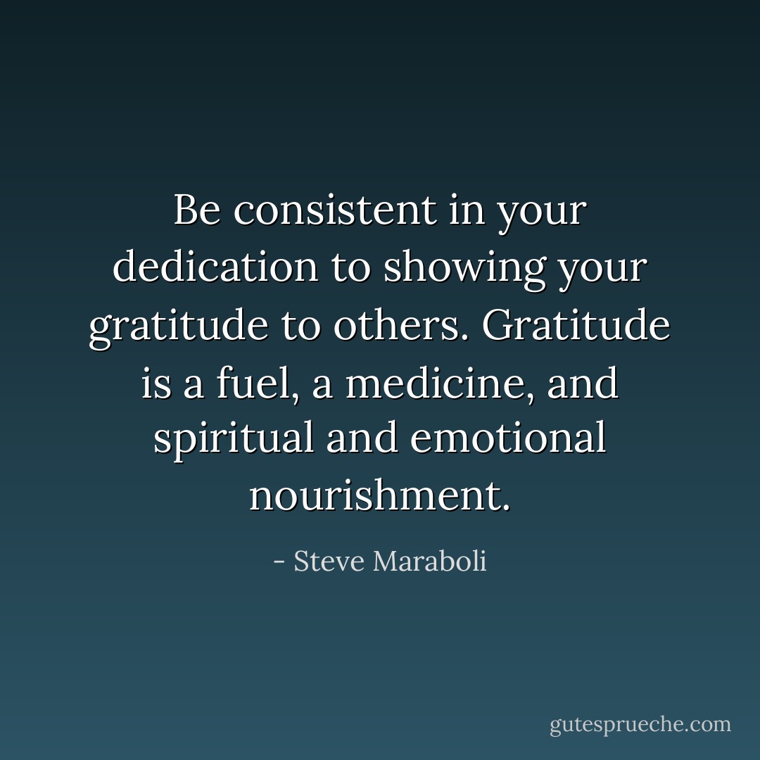 Be consistent in your dedication to showing your gratitude to others. Gratitude is a fuel, a medicine, and spiritual and emotional nourishment. - Steve Maraboli
