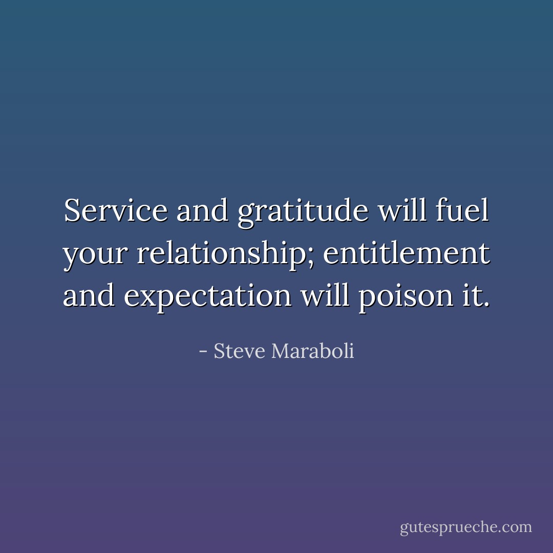 Service and gratitude will fuel your relationship; entitlement and expectation will poison it. - Steve Maraboli