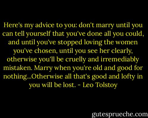 Here's my advice to you: don't marry until you can tell yourself that you've done all you could, and until you've stopped loving the women you've chosen, until you see her clearly, otherwise you'll be cruelly and irremediably mistaken. Marry when you're old and good for nothing...Otherwise all that's good and lofty in you will be lost. - Leo Tolstoy