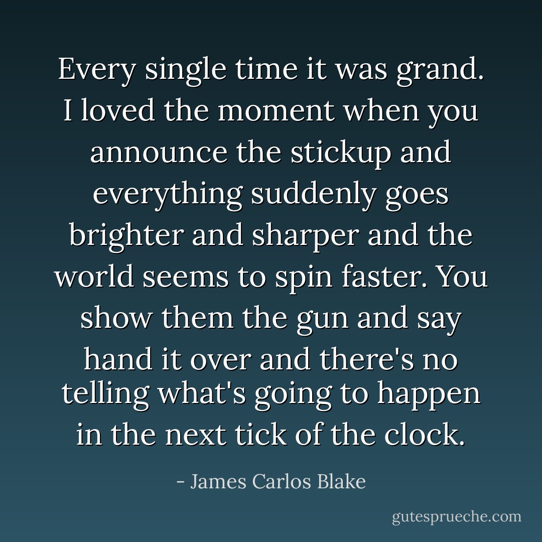 Every single time it was grand. I loved the moment when you announce the stickup and everything suddenly goes brighter and sharper and the world seems to spin faster. You show them the gun and say hand it over and there's no telling what's going to happen in the next tick of the clock. - James Carlos Blake