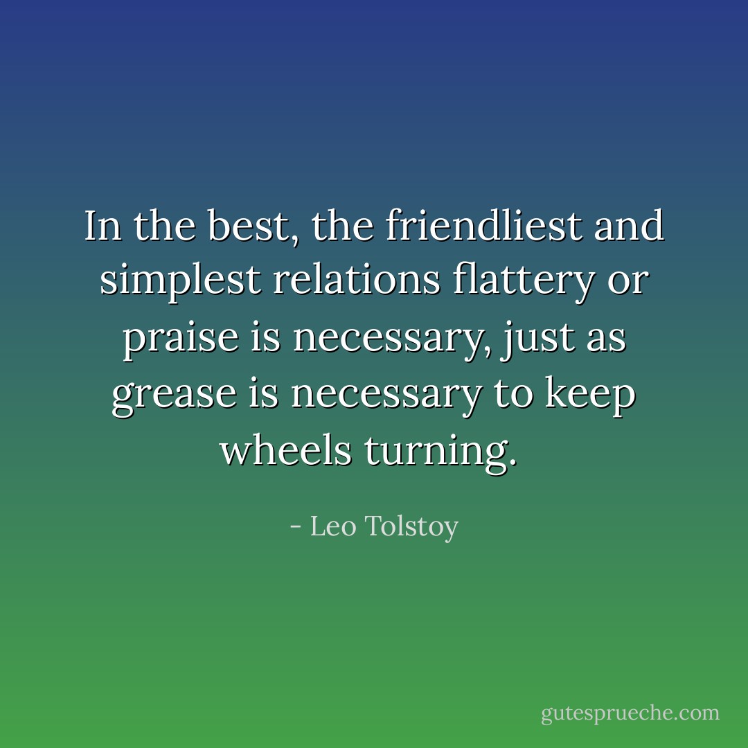 In the best, the friendliest and simplest relations flattery or praise is necessary, just as grease is necessary to keep wheels turning.  - Leo Tolstoy