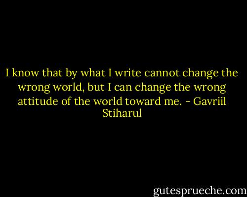 I know that by what I write cannot change the wrong world, but I can change the wrong attitude of the world toward me. - Gavriil Stiharul