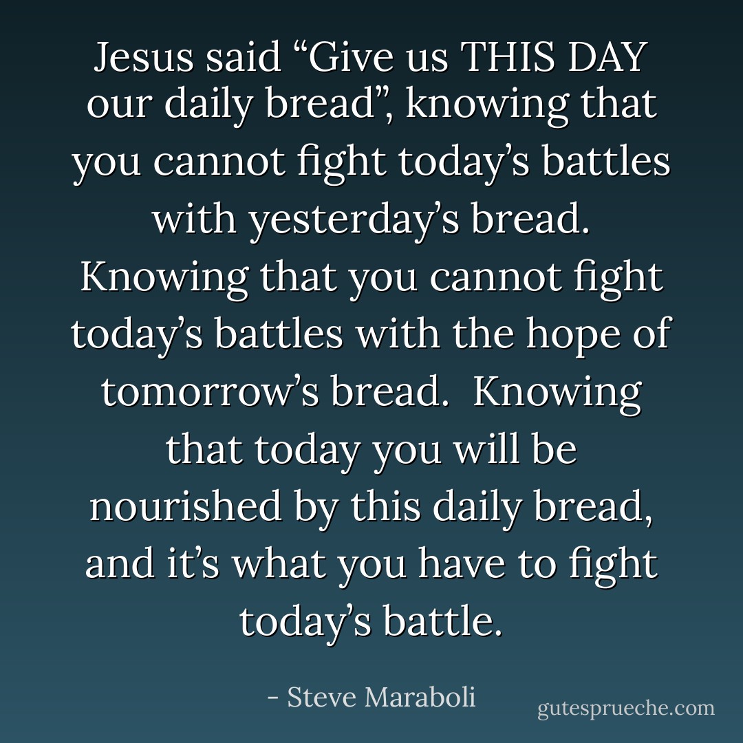 Jesus said “Give us THIS DAY our daily bread”, knowing that you cannot fight today’s battles with yesterday’s bread. Knowing that you cannot fight today’s battles with the hope of tomorrow’s bread.  Knowing that today you will be nourished by this daily bread, and it’s what you have to fight today’s battle. - Steve Maraboli