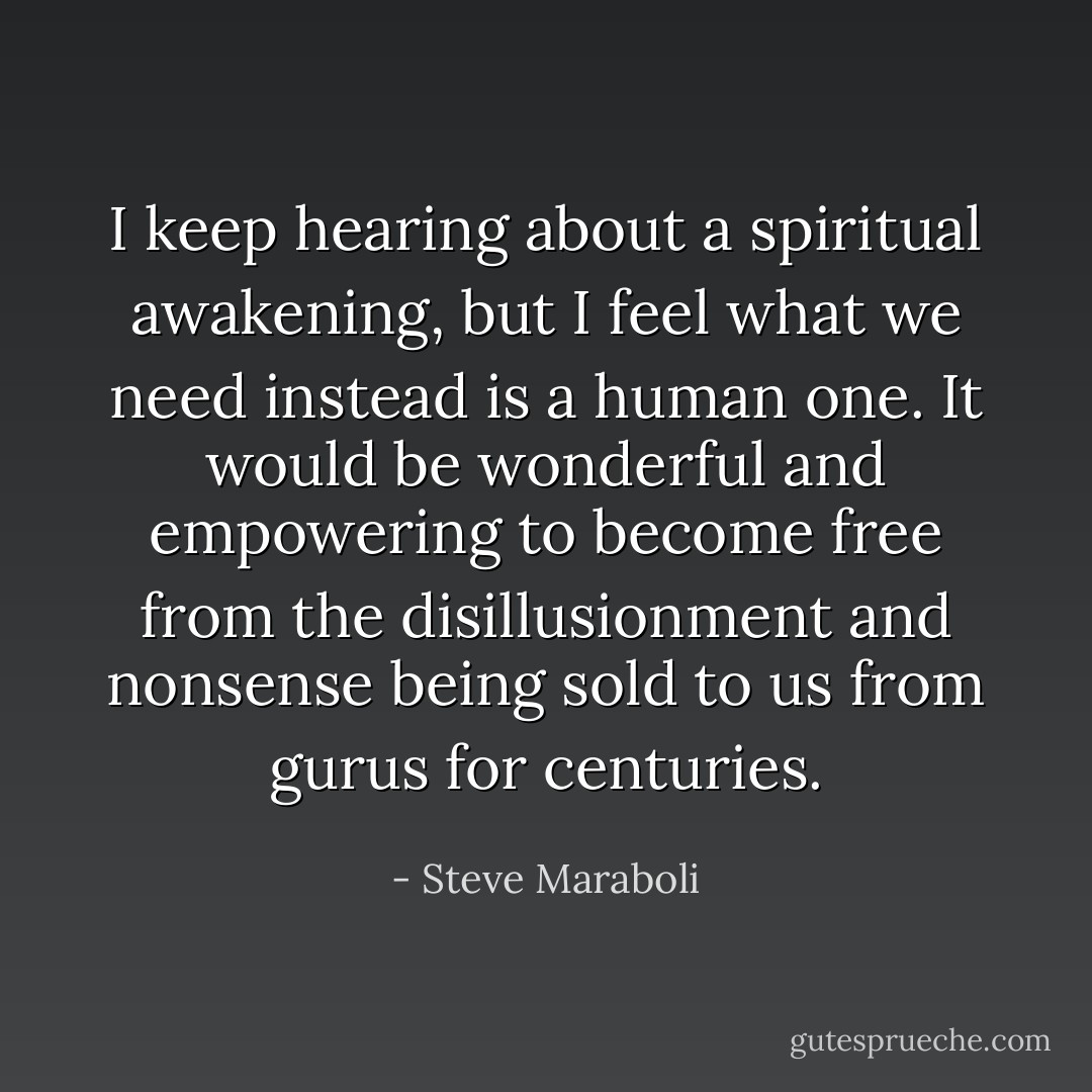 I keep hearing about a spiritual awakening, but I feel what we need instead is a human one. It would be wonderful and empowering to become free from the disillusionment and nonsense being sold to us from gurus for centuries. - Steve Maraboli