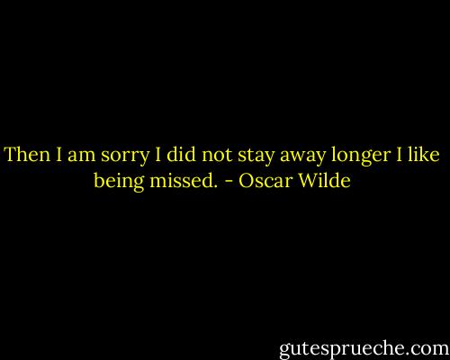 Then I am sorry I did not stay away longer I like being missed. - Oscar Wilde