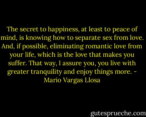 The secret to happiness, at least to peace of mind, is knowing how to separate sex from love. And, if possible, eliminating romantic love from your life, which is the love that makes you suffer. That way, I assure you, you live with greater tranquility and enjoy things more. - Mario Vargas Llosa