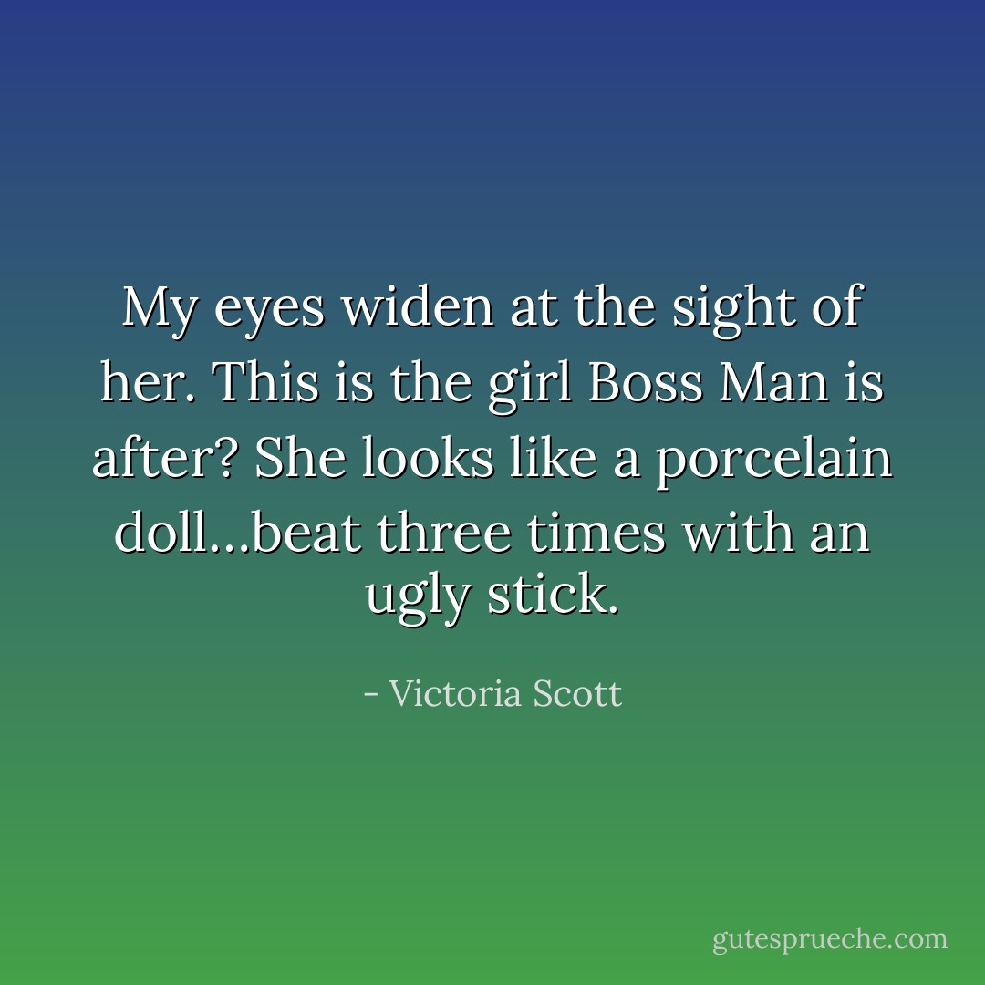 My eyes widen at<br />the sight of her. This is the girl<br />Boss Man is after? She looks like a<br />porcelain doll…beat three times<br />with an ugly stick. - Victoria Scott