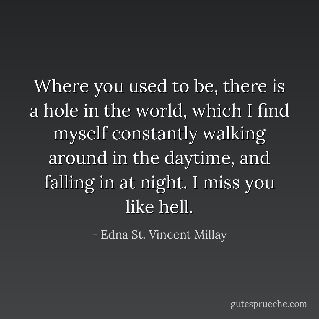 Where you used to be, there is a hole in the world, which I find myself constantly walking around in the daytime, and falling in at night. I miss you like hell. - Edna St. Vincent Millay